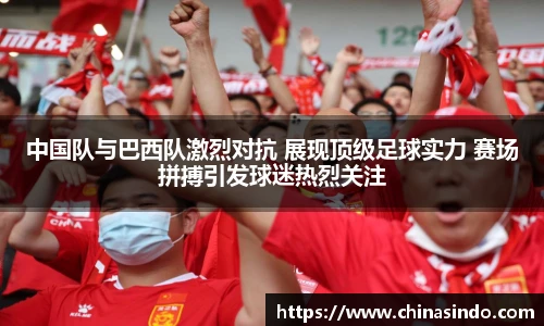 中国队与巴西队激烈对抗 展现顶级足球实力 赛场拼搏引发球迷热烈关注