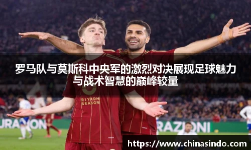 罗马队与莫斯科中央军的激烈对决展现足球魅力与战术智慧的巅峰较量