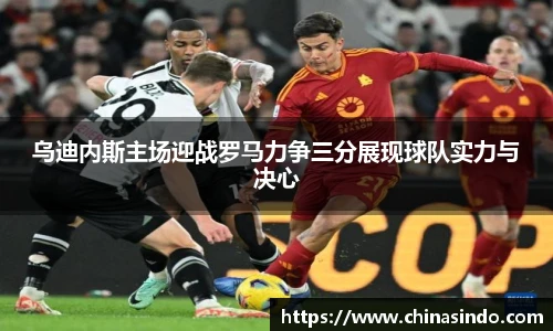 乌迪内斯主场迎战罗马力争三分展现球队实力与决心